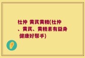 杜仲 黄芪黄精(杜仲、黄芪、黄精素有益身 健康好帮手)
