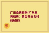 广东桑黄精粉(广东桑黄精粉：黄金养生食材的秘密)