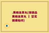 .黄精虫草丸(保健品黄精虫草丸 – 坚实健康始终)