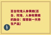 百合玫瑰人参黄精(百合、玫瑰、人参和黄精的融合：探索新一代养生产品)