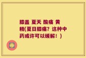 膝盖 夏天 酸痛 黄精(夏日膝痛？这种中药或许可以缓解！)