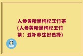 人参黄精黑枸杞玉竹茶(人参黄精黑枸杞玉竹茶：滋补养生好选择)