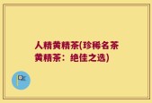 人精黄精茶(珍稀名茶黄精茶：绝佳之选)