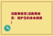 深鹿黄精膏(深鹿黄精膏：保护您的身体健康)