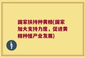 国家扶持种黄精(国家加大支持力度，促进黄精种植产业发展)