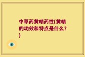 中草药黄精药性(黄精的功效和特点是什么？)