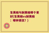 生黄精与制黄精哪个更好(生黄精vs制黄精：哪种更优？)