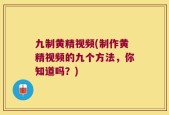 九制黄精视频(制作黄精视频的九个方法，你知道吗？)