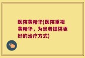 医院黄精华(医院重视黄精华，为患者提供更好的治疗方式)