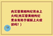 肉苁蓉黄精枸杞煎水上火吗(肉苁蓉黄精枸杞煮水有助于缓解上火症状吗？)