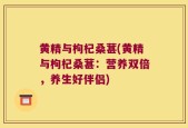 黄精与枸杞桑葚(黄精与枸杞桑葚：营养双倍，养生好伴侣)