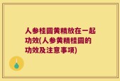 人参桂圆黄精放在一起功效(人参黄精桂圆的功效及注意事项)