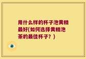 用什么样的杯子泡黄精最好(如何选择黄精泡茶的最佳杯子？)