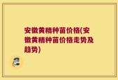 安徽黄精种苗价格(安徽黄精种苗价格走势及趋势)