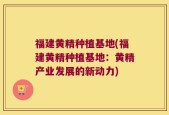 福建黄精种植基地(福建黄精种植基地：黄精产业发展的新动力)
