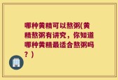 哪种黄精可以熬粥(黄精熬粥有讲究，你知道哪种黄精最适合熬粥吗？)