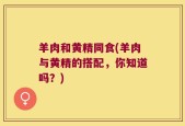 羊肉和黄精同食(羊肉与黄精的搭配，你知道吗？)