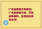 广州桑黄精华液精选(广州桑黄精华液：萃取桑黄精粹，呈现肌肤真实光泽)