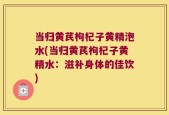 当归黄芪枸杞子黄精泡水(当归黄芪枸杞子黄精水：滋补身体的佳饮)