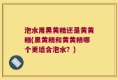 泡水用黑黄精还是黄黄精(黑黄精和黄黄精哪个更适合泡水？)