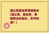 蒲公英夏枯草黄精煮水(蒲公英、夏枯草、黄精煮水的益处，你可知道？)