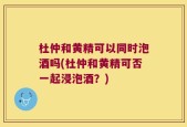 杜仲和黄精可以同时泡酒吗(杜仲和黄精可否一起浸泡酒？)