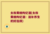 太和黄精枸杞酒(太和黄精枸杞酒：滋补养生的好选择)