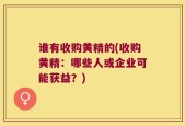 谁有收购黄精的(收购黄精：哪些人或企业可能获益？)