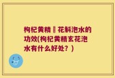 枸杞黄精秄花斛泡水的功效(枸杞黄精玄花泡水有什么好处？)