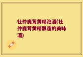 杜仲鹿茸黄精泡酒(杜仲鹿茸黄精酿造的美味酒)