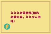 久久久老黄精品(精选老黄内容，久久令人回味)