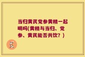 当归黄芪党参黄精一起喝吗(黄精与当归、党参、黄芪能否共饮？)