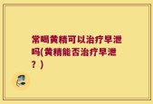 常喝黄精可以治疗早泄吗(黄精能否治疗早泄？)
