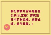 参杞黄精九宝茶是补什么的(九宝茶：传统滋补中药材组成，润肺止咳、益气养颜。)