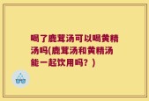 喝了鹿茸汤可以喝黄精汤吗(鹿茸汤和黄精汤能一起饮用吗？)