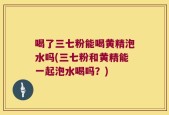 喝了三七粉能喝黄精泡水吗(三七粉和黄精能一起泡水喝吗？)