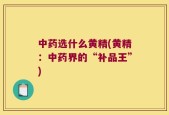 中药选什么黄精(黄精：中药界的“补品王”)