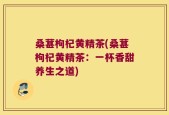 桑葚枸杞黄精茶(桑葚枸杞黄精茶：一杯香甜养生之道)
