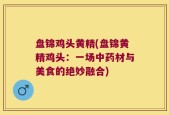 盘锦鸡头黄精(盘锦黄精鸡头：一场中药材与美食的绝妙融合)