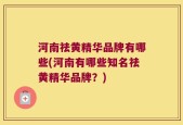河南祛黄精华品牌有哪些(河南有哪些知名祛黄精华品牌？)