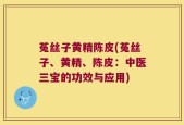 菟丝子黄精陈皮(菟丝子、黄精、陈皮：中医三宝的功效与应用)