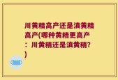 川黄精高产还是滇黄精高产(哪种黄精更高产：川黄精还是滇黄精？)