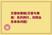 苁蓉和黄精(苁蓉与黄精：良药同行，共同治愈身体问题)