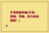 牛蒡黄精玛咖(牛蒡、黄精、玛咖，助力身体健康！)