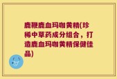 鹿鞭鹿血玛咖黄精(珍稀中草药成分组合，打造鹿血玛咖黄精保健佳品)