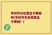 孕妇可以吃覆盆子黄精吗(孕妇可否食用覆盆子黄精？)