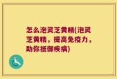 怎么泡灵芝黄精(泡灵芝黄精，提高免疫力，助你抵御疾病)