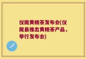 仪陇黄精茶发布会(仪陇县推出黄精茶产品，举行发布会)