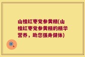山楂红枣党参黄精(山楂红枣党参黄精的精华营养，助您强身健体)