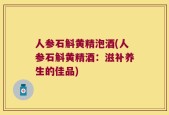 人参石斛黄精泡酒(人参石斛黄精酒：滋补养生的佳品)